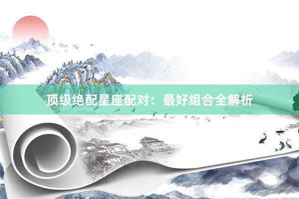 顶级绝配星座配对：最好组合全解析