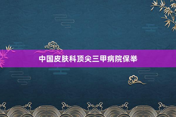 中国皮肤科顶尖三甲病院保举