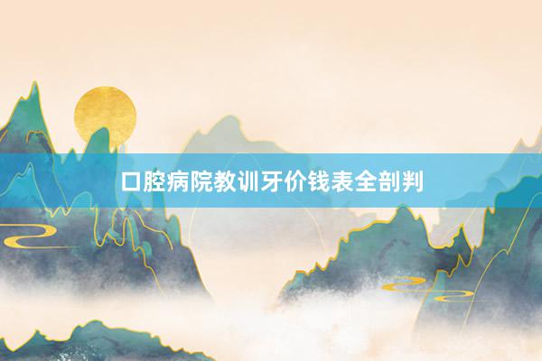 口腔病院教训牙价钱表全剖判