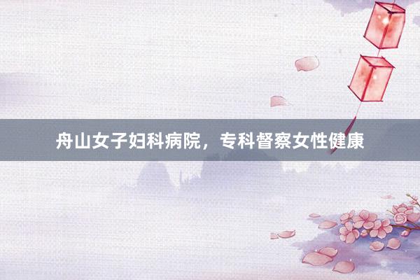 舟山女子妇科病院，专科督察女性健康