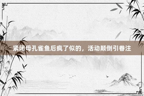 紧闭母孔雀鱼后疯了似的，活动颠倒引眷注